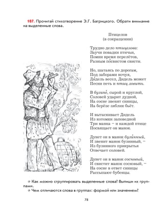 78
107. Прочитай стихотворение Э.Г. Багрицкого. Обрати внимание
на выделенные слова.
Птицелов
(в сокращении)
Трудно дело птицелова:
Заучи повадки птичьи,
Помни время перелётов,
Разным по
,
свистом свисти.
Но, шатаясь по дорогам,
Под заборами ночуя,
Ди
,
дель весел, Дидель может
Песни петь и птиц ловить.
В бузине
,
, сырой и круглой,
Соловей ударит дудкой,
На сосне звенят синицы,
На берёзе зяблик бьёт.
И вытаскивает Дидель
Из котомки заповедной
Три манка – и каждой птице
Посвящает он манок.
Дунет он в манок бузи
,
нный,
И звенит манок бузинный, –
Из бузинного прикрытья
Отвечает соловей.
Дунет он в манок сосновый,
И свистит манок сосновый, –
На сосне в ответ синицы
Рассыпают бубенцы.
Как можно сгруппировать выделенные слова? Выпиши их груп-
пами.
Чем отличаются слова в группах: формой или значением?
 