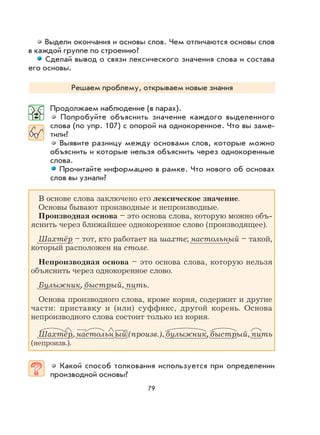 79
Выдели окончания и основы слов. Чем отличаются основы слов
в каждой группе по строению?
Сделай вывод о связи лексического значения слова и состава
его основы.
Решаем проблему, открываем новые знания
Продолжаем наблюдение (в парах).
Попробуйте объяснить значение каждого выделенного
слова (по упр. 107) с опорой на однокоренное. Что вы заме-
тили?
Выявите разницу между основами слов, которые можно
объяснить и которые нельзя объяснить через однокоренные
слова.
Прочитайте информацию в рамке. Что нового об основах
слов вы узнали?
В основе слова заключено его лексическое значение.
Основы бывают производные и непроизводные.
Производная основа – это основа слова, которую можно объ-
яснить через ближайшее однокоренное слово (производящее).
Шахтёр – тот, кто работает на шахте; настольный – такой,
который расположен на столе.
Непроизводная основа – это основа слова, которую нельзя
объяснить через однокоренное слово.
Булыжник, быстрый, пить.
Основа производного слова, кроме корня, содержит и другие
части: приставку и (или) суффикс, другой корень. Основа
непроизводного слова состоит только из корня.
Шахтёр, настольн ый (произв.), булыжник, быстрый, пить
(непроизв.).
Какой способ толкования используется при определении
производной основы?
 