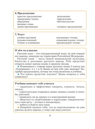 8
6. Предложение
простое предложение дополнение
однородные члены определение
обращение обстоятельство
вводные слова
знаки препинания сложное предложение
7. Текст
учебно-научный изучающее чтение
художественный ознакомительное чтение
чтение и понимание просмотрово
,
е чтение
О чём ты узнаешь
Русский язык – это государственный язык, на нём говорят
все народы, живущие на территории Российской Федерации.
Русский язык – часть нашей национальной культуры,
богатство и достояние русского народа. Тебе предстоит
открыть новые законы языка и правила письма.
Познакомься с темами курса русского языка 5 класса (см.
«Содержание» в ч. 1 и 2). Какие из них тебе уже знакомы? По-
пробуй предположить, почему эти темы включены в учебник.
Что нового предстоит изучить? Какие вопросы у тебя
появились?
Учебник поможет тебе учиться
– правильно и эффективно говорить, слушать, читать,
писать;
– самостоятельно открывать новые знания о языке и спосо-
бы действий;
– применять их на уроках и в повседневной жизни;
– общаться со сверстниками и взрослыми, совершенство-
вать свою речь – устную и письменную;
– любить и беречь наш язык.
Попробуй оценить себя: что из перечисленного ты уже
умеешь делать хорошо, а чему ещё надо учиться.
 