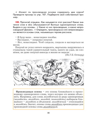 80
Может ли производная основа содержать два корня?
Приведите пример из упр. 107. Подберите свой собственный при-
мер.
108. Прочитай отрывок. Как называется этот рассказ? Какие зна-
чения слов в нём обыгрываются? Выпиши однокоренные слова.
Выдели в них основы. Какие из них производные, а какие непро-
изводные? Докажи. Определи, производными или непроизводны-
ми являются основы слов, называющих героев рассказа.
– Я буду ваше… ненаглядное пособие.
– Наглядное, – поправил попугай.
– Нет, ненаглядное. Чтоб глядели, глядели и наглядеться не
могли.
Попугай не успел ничего возразить, мартышка закружилась и
станцевала такой удивительный танец, какого ни удав, ни сло-
нёнок, ни даже попугай никогда в жизни не видели.
(По Г.Б. Остеру)
Производящая основа – это основа ближайшего к произ-
водному однокоренного слова, через которое его можно объяс-
нить. Например, для слова молодёжный из ряда однокоренных
(молодость, молодёжь, молодой, помолодеть) выбираем бли-
жайшее – молодёжь и объясняем: молодёжный – относящийся
к молодёжи. Значит, основа слова молодёжь производящая для
производной основы слова молодёжный.
 