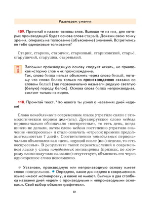 81
Развиваем умения
109. Прочитай и назови основы слов. Выпиши те из них, для кото-
рых производящей будет основа слова старый. Докажи свою точку
зрения, опираясь на толкование (объяснение) значений. Встретились
ли тебе одинаковые толкования?
Старик, старина, старичок, старинный, стариковский, старьё,
старушечий, старушка, старенький.
Запомни: производящую основу следует искать, не привле-
кая историю слов и их происхождение.
Так, слово белка нельзя объяснить через слово белый, пото-
му что слово белка только по происхождению связано со
словом белый (так первоначально называли редкую светлую
(белую) породу белок). Основа слова белка непроизводная,
состоит только из корня.
110. Прочитай текст. Что нового ты узнал о названиях дней неде-
ли?
Слово понедельник в современном языке утратило связи с эти-
мологическим корнем дел-(ать). Древнерусское слово неделя
первоначально обозначало «воскресенье», то есть день, когда
ничего не делали, затем слово неделя постепенно утратило зна-
чение «воскресенье» и стало означать «отрезок времени продол-
жительностью 7 дней». Соответственно понедельник первона-
чально объяснялся как «день, идущий после (по-) недели, то есть
воскресенья». В результате таких переосмыслений в современ-
ном языке у слова понедельник мотивировка (признак, по кото-
рому слово получило название) отсутствует, объяснить его через
однокоренное слово невозможно.
Установи, производную или непроизводную основу имеет
слово понедельник. Определи, какие дни недели в современном
языке имеют мотивировку, а какие не имеют. Выпиши в два столби-
ка названия дней недели с производными и непроизводными осно-
вами. Свой выбор объясни графически.
 