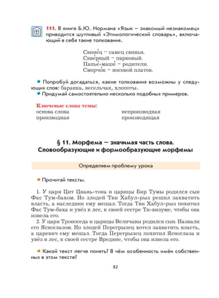 82
111. В книге Б.Ю. Нормана «Язык – знакомый незнакомец»
приводится шутливый «Этимологический словарь», включа-
ющий в себя такие толкования.
Свине
,
ц – самец свиньи.
Скве
,
рный – парковый.
Папье
,
-маше
,
– родители.
Сморчо
,
к – носовой платок.
Попробуй догадаться, какие толкования возможны у следу-
ющих слов: баранка, весельчак, хлопоты.
Придумай самостоятельно несколько подобных примеров.
Ключевые слова темы:
основа слова непроизводная
производная производящая
§ 11. Морфема – значимая часть слова.
Словообразующие и формообразующие морфемы
Определяем проблему урока
Прочитай тексты.
1. У царя Цит Цвань-тона и царицы Бир Тумы родился сын
Фас Тум-бахом. Но злодей Тви Хабул-рыз решил захватить
власть, а наследник ему мешал. Тогда Тви Хабул-рыз похитил
Фас Тум-баха и увёз в лес, к своей сестре Ти-визуме, чтобы она
извела его.
2. У царя Троноседа и царицы Величавы родился сын. Назвали
его Ясноглазом. Но злодей Перегрызец хотел захватить власть,
а царевич ему мешал. Тогда Перегрызец похитил Ясноглаза и
увёз в лес, к своей сестре Вредяне, чтобы она извела его.
Какой текст легче понять? В чём особенность имён собствен-
ных в этом тексте?
 