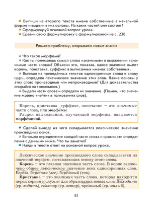 83
Выпиши из второго текста имена собственные в начальной
форме и выдели в них основы. Из каких частей они состоят?
Сформулируй основной вопрос урока.
Сравни свою формулировку с формулировкой на с. 238.
Решаем проблему, открываем новые знания
Что такое морфема?
Как ты понимаешь смысл слова «значимые» в выражении «зна-
чимые части слова»? Объясни это, показав, какое значение имеет
корень, приставка, суффикс в выписанных именах собственных.
Выпиши из приведённых текстов однокоренные слова к слову
царь, определи лексическое значение этих слов. Какие основы у
этих слов: производные или непроизводные? (Для доказательства
опирайся на толкования.)
Выдели части слова и определи их значение. (Помни, что значе-
ние можно «найти» в толкованиях слов).
Корень, приставка, суффикс, окончание – это значимые
части слова, или морфе
,
мы.
Раздел языкознания, изучающий морфемы, называется
морфе
,
микой.
Сделай вывод: из чего складывается лексическое значение
производных основ.
Вспомни определение каждой части слова и сравни эти опреде-
ления с данными ниже. Что ты заметил?
Найди в тексте ответ на основной вопрос урока.
Лексическое значение производного слова складывается из
значений морфем, составляющих основу этого слова.
Корень – это главная значимая часть слова. В корне заклю-
чено общее лексическое значение всех однокоренных слов.
Берёза, березняк (лес), берёзовый (сок).
Приставка – это значимая часть слова, которая находится
перед корнем и служит для образования новых слов. Выходить
(ср. ходить), соавтор (ср. автор), премилый (ср. милый).
 