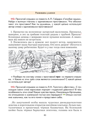 85
Развиваем умения
112. Прочитай отрывки из повести А.П. Гайдара «Голубая чашка».
Найди и выпиши глаголы с одинаковыми приставками. Что обозна-
чают эти приставки? Как ты думаешь, с какой целью использует
автор слова с одинаковыми приставками?
1. Прокатил на велосипеде загорелый мальчишка. Прошагал,
наверное, в лес за грибами толстый дядька с трубкой. Прошла1
белокурая девица с мокрыми после купания волосами. А знако-
мых мы никого не встретили.
2. Посмеялись мы и думаем: вот подует ветер, закружится,
зажужжит наша быстрая вертушка. Ото всех дворов1 сбегутся к
нашему дому ребятишки. Будет и у нас тогда своя компания.
Разбери по составу слова с приставкой про- из первого отрыв-
ка. Какие из этих трёх слов являются синонимами? С какой целью
их использует автор?
113. Прочитай отрывок из повести Л.Н. Толстого «Детство». С по-
мощью каких слов нарисован портрет «чудесной девочки»? В чём
особенность этих слов? Какие чувства героя, Николеньки Иртеньева,
по отношению к маленькой гостье они передают? Опиши состоя-
ние мальчика, как ты его понял и представил себе.
...Из закутанной особы вышла чудесная двенадцатилетняя
девочка в коротеньком открытом кисейном платьице, белых пан-
талончиках и крошечных чёрных башмачках. На беленькой
шейке была чёрная бархатная ленточка; головка вся была в
 