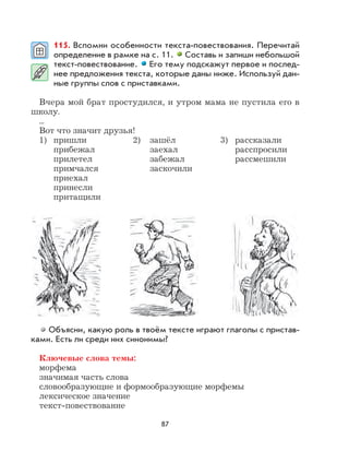 87
115. Вспомни особенности текста-повествования. Перечитай
определение в рамке на с. 11. Составь и запиши небольшой
текст-повествование. Его тему подскажут первое и послед-
нее предложения текста, которые даны ниже. Используй дан-
ные группы слов с приставками.
Вчера мой брат простудился, и утром мама не пустила его в
школу.
...
Вот что значит друзья!
1) пришли 2) зашёл 3) рассказали
прибежал заехал расспросили
прилетел забежал рассмешили
примчался заскочили
приехал
принесли
притащили
Объясни, какую роль в твоём тексте играют глаголы с пристав-
ками. Есть ли среди них синонимы?
Ключевые слова темы:
морфема
значимая часть слова
словообразующие и формообразующие морфемы
лексическое значение
текст-повествование
 