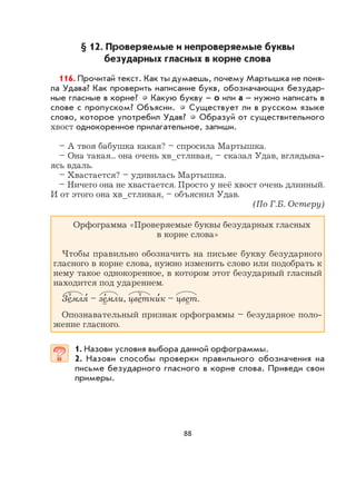 88
§ 12. Проверяемые и непроверяемые буквы
безударных гласных в корне слова
116. Прочитай текст. Как ты думаешь, почему Мартышка не поня-
ла Удава? Как проверить написание букв, обозначающих безудар-
ные гласные в корне? Какую букву – о или а – нужно написать в
слове с пропуском? Объясни. Существует ли в русском языке
слово, которое употребил Удав? Образуй от существительного
хвост однокоренное прилагательное, запиши.
– А твоя бабушка какая? – спросила Мартышка.
– Она такая... она очень хв_стливая, – сказал Удав, вглядыва-
ясь вдаль.
– Хвастается? – удивилась Мартышка.
– Ничего она не хвастается. Просто у неё хвост очень длинный.
И от этого она хв_стливая, – объяснил Удав.
(По Г.Б. Остеру)
Орфограмма «Проверяемые буквы безударных гласных
в корне слова»
Чтобы правильно обозначить на письме букву безударного
гласного в корне слова, нужно изменить слово или подобрать к
нему такое однокоренное, в котором этот безударный гласный
находится под ударением.
Земля
,
– зе
,
мли, цветни
,
к – цвет.
Опознавательный признак орфограммы – безударное поло-
жение гласного.
1. Назови условия выбора данной орфограммы.
2. Назови способы проверки правильного обозначения на
письме безударного гласного в корне слова. Приведи свои
примеры.
 