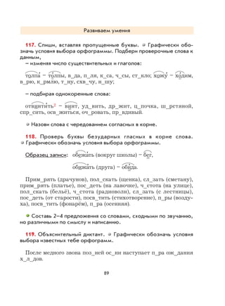 89
Развиваем умения
117. Спиши, вставляя пропущенные буквы. Графически обо-
значь условия выбора орфограммы. Подбери проверочные слова к
данным,
– изменяя число существительных и глаголов:
толпа
,
– то
,
лпы, в_да, п_ля, к_са, ч_сы, ст_кло; хожу
,
– хо
,
дим,
в_рю, к_рмлю, т_ну, схв_чу, н_шу;
– подбирая однокоренные слова:
отвинти
,
ть2 – винт, уд_вить, др_жит, ц_почка, ш_рстяной,
спр_сить, осв_житься, оч_ровать, пр_вдивый.
Назови слова с чередованием согласных в корне.
118. Проверь буквы безударных гласных в корне слова.
Графически обозначь условия выбора орфограммы.
Образец записи: обежа
,
ть (вокруг школы) – бег,
обижа
,
ть (друга) – оби
,
да.
Прим_рять (драчунов), пол_скать (щенка), сл_зать (сметану),
прим_рять (платье), пос_деть (на лавочке), ч_стота (на улице),
пол_скать (бельё), ч_стота (радиоволн), сл_зать (с лестницы),
пос_деть (от старости), посв_тить (стихотворение), п_ры (возду-
ха), посв_тить (фонарём), п_ра (осенняя).
Составь 2–4 предложения со словами, сходными по звучанию,
но различными по смыслу и написанию.
119. Объяснительный диктант. Графически обозначь условия
выбора известных тебе орфограмм.
После медного звона поз_ней ос_ни наступает п_ра ож_дания
х_л_дов.
 