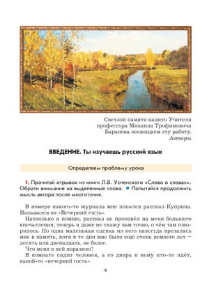 9
Светлой памяти нашего Учителя
профессора Михаила Трофимовича
Баранова посвящаем эту работу.
Авторы
ВВЕДЕНИЕ. Ты изучаешь русский язык
Определяем проблему урока
1. Прочитай отрывок из книги Л.В. Успенского «Слово о словах».
Обрати внимание на выделенные слова. Попытайся продолжить
мысль автора после многоточия.
В номере какого-то журнала мне попался рассказ Куприна.
Назывался он «Вечерний гость».
Насколько я помню, рассказ не произвёл на меня большого
впечатления; теперь я даже не скажу вам точно, о чём там гово-
рилось. Но одна маленькая сценка из него навсегда врезалась
мне в память, хотя в те дни мне было ещё очень немного лет –
десять или двенадцать, не более.
Что меня в ней поразило?
В комнате сидит человек, а со двора к нему кто-то идёт,
какой-то «вечерний гость».
 