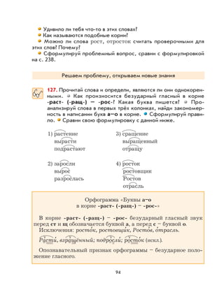94
Удивило ли тебя что-то в этих словах?
Как называются подобные корни?
Можно ли слова рост, отросток считать проверочными для
этих слов? Почему?
Сформулируй проблемный вопрос, сравни с формулировкой
на с. 238.
Решаем проблему, открываем новые знания
127. Прочитай слова и определи, являются ли они однокорен-
ными. Как произносится безударный гласный в корне
-раст- (-ращ-) – -рос-? Какая буква пишется? Про-
анализируй слова в первых трёх колонках, найди закономер-
ность в написании букв а–о в корне. Сформулируй прави-
ло. Сравни свою формулировку с данной ниже.
1) растение 3) сращение
вырасти выращенный
подрастают отращу
2) заросли 4) росток
вырос ростовщик
разрослась Ростов
отрасль
Орфограмма «Буквы а–о
в корне -раст- (-ращ-) – -рос-»
В корне -раст- (-ращ-) – -рос- безударный гласный звук
перед ст и щ обозначается буквой а, а перед с – буквой о.
Исключения: росто
,
к, ростовщи
,
к, Росто
,
в, о
,
трасль.
Расти
,
, взращённый; подросли
,
; росто
,
к (искл.).
Опознавательный признак орфограммы – безударное поло-
жение гласного.
 