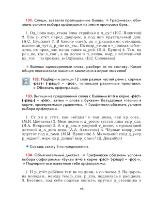 96
131. Спиши, вставляя пропущенные буквы. Графически обо-
значь условия выбора орфограмм на месте пропусков букв.
1. Од_ноко выр_стала ёлка стройная в л_су.4 (И.С. Никитин)
2. Ель р_стёт перед дворцом, а под ней хрустальный дом.
(А.С. Пушкин) 3. В блеске огней, за з_ркальными стёклами,
пышно цв_тут д_р_гие цв_ты... Их возр_стили в т_плицах забот-
ливо, их прив_зли из-за синих м_рей. (И.А. Бунин) 4. Там, на
реч_ке, где л_сок1, а за лесом и п_лянка, выр_с жёлтенький
цв_ток – по прозван_ю Одуванка. (П.С. Соловьёва)
Выпиши однокоренные слова, разбери их по составу. Какое
общее лексическое значение заключено в корне этих слов?
132. Подбери и запиши 12 слов разных частей речи с корнем
-раст- (-ращ-) – -рос-, используя различные приставки.
Обозначь орфограмму.
133. Выпиши из предложений слова с буквами а–о в корне -раст-
(-ращ-) – -рос-, затем – слова с буквами безударных гласных в
корне, проверяемыми ударением. Графически обозначь условия
выбора орфограмм.
1. Ст_хи р_стут, как звёзды1 и как розы, как кр_сота...
(М.И. Цветаева) 2. Меж полем и д_рогою густая липа выр_сла.
(Н.А. Некрасов) 3. А я р_сла в узорной т_шине, в прохладной
детской м_л_дого века. (А.А. Ахматова) 4. Чёрные водор_сли
хрустят под н_гами. (М.М. Пришвин) 5. Маленький след д_рогу
р_ждает2, море из р_дника2 выр_стает.4 (Д. Джамбул)
Составь схему 5-го предложения.
134. Объяснительный диктант. Графически обозначь условия
выбора орфограммы «Буквы а–о в корне -раст- (-ращ-) – -рос-».
Подчеркни все известные тебе орфограммы.
1. И р_стёт ребёнок там не по дням, а по часам. 2. Но царев-
на молодая... между тем р_сла, р_сла, поднялась и расцвела.
3. Бесёнок, под себя поджав копыто, крутил р_стовщика у
 