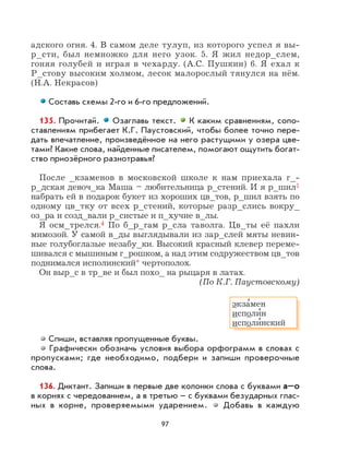 97
адского огня. 4. В самом деле тулуп, из которого успел я вы-
р_сти, был немножко для него узок. 5. Я жил недор_слем,
гоняя голубей и играя в чехарду. (А.С. Пушкин) 6. Я ехал к
Р_стову высоким холмом, лесок малорослый тянулся на нём.
(Н.А. Некрасов)
Составь схемы 2-го и 6-го предложений.
135. Прочитай. Озаглавь текст. К каким сравнениям, сопо-
ставлениям прибегает К.Г. Паустовский, чтобы более точно пере-
дать впечатление, произведённое на него растущими у озера цве-
тами? Какие слова, найденные писателем, помогают ощутить богат-
ство приозёрного разнотравья?
После _кзаменов в московской школе к нам приехала г_-
р_дская девоч_ка Маша – любительница р_стений. И я р_шил1
набрать ей в подарок букет из хороших цв_тов, р_шил взять по
одному цв_тку от всех р_стений, которые разр_слись вокру_
оз_ра и созд_вали р_систые и п_хучие в_лы.
Я осм_трелся.4 По б_р_гам р_сла таволга. Цв_ты её пахли
мимозой. У самой в_ды выглядывали из зар_слей мяты невин-
ные голубоглазые незабу_ки. Высокий красный клевер переме-
шивался с мышиным г_рошком, а над этим содружеством цв_тов
поднимался исполинский* чертополох.
Он выр_с в тр_ве и был похо_ на рыцаря в латах.
(По К.Г. Паустовскому)
Спиши, вставляя пропущенные буквы.
Графически обозначь условия выбора орфограмм в словах с
пропусками; где необходимо, подбери и запиши проверочные
слова.
136. Диктант. Запиши в первые две колонки слова с буквами а–о
в корнях с чередованием, а в третью – с буквами безударных глас-
ных в корне, проверяемыми ударением. Добавь в каждую
экза
,
мен
исполи
,
н
исполи
,
нский
 