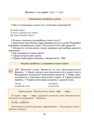 99
Буквы а–о в корне -гар- – -гор-
Определяем проблему урока
Как ты понимаешь смысл этих устойчивых выражений?
Голова горит.
У него в руках всё горит.
На воре шапка горит.
В каком значении употреблено слово горит?
Написание какой буквы надо проверить в этом слове? Попробуй
подобрать проверочное слово. Получилось? Что тебя удивило?
Можно ли использовать такую проверку для выбора данного
написания?
Как называются такие корни?
Сформулируй цель урока.
Сравни свою формулировку с авторской (с. 238).
Решаем проблему, открываем новые знания
139. Прочитай слова. Являются ли они однокоренными?
Докажи. Какой гласный звук произносится в корне слов в
безударном положении? Какая буква пишется? Найди зако-
номерность в написании букв а–о в корне. Сформулируй
правило. Сравни свою формулировку с данной ниже.
загар загорать
угарный (газ) угорелый
Орфограмма «Буквы а–о в корне -гар- – -гор-»
В корне -гар- – -гор- ударный гласный звук обозначается
буквой а, безударный – буквой о.
Зага
,
р, загоре
,
ть.
Опознавательный признак орфограммы – безударное поло-
жение гласного.
 