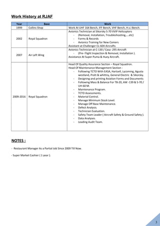 3
Work History at RJAF
Year Base Work
1999 Collins Shop Work At UHF 164 Bench, IFF Bench, VHF Bench, H.s.i Bench.
2002 Royal Squadron
Avionics Technician at Sikorsky S-70 VVIP Helicopters
- (Removal, Installation, Troubleshooting,….etc)
- Forms & Records
- Avionics Training for New Comers
Assistant at Challenger CL-604 Aircrafts
2007 Air Left Wing
Avionics Technician at C-130 / Casa -295 Aircraft
- (Pre- Flight Inspection & Removal, Installation ).
Assistance At Super Puma & Huey Aircraft.
2009-2016 Royal Squadron
Head Of Quality Assurance Section – Royal Squadron.
Head Of Maintenance Management Section :
- Following TCTO With EASA, Hartzell, Lycoming, Agusta
westland, Pratt & whittny, General Electric & Sikorsky.
- Designing and printing Aviation Forms and Documents
- Following Mass & Balance For TB-20, AW -139 & S-70 /
UH-60 M.
- Maintenance Program.
- TCTO Assessments.
- Material Control.
- Manage Minimum Stock Level.
- Manage Off Base Maintenance.
- Defect Analysis.
- Technician Evaluation.
- Safety Team Leader ( Aircraft Safety & Ground Safety ).
- Data Analyses.
- Leading Audit Team.
NOTES :
- Restaurant Manager As a Partial Job Since 2009 Till Now.
- Super Market Cashier ( 1 year ).
 