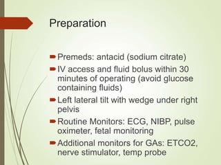 Preparation
Premeds: antacid (sodium citrate)
IV access and fluid bolus within 30
minutes of operating (avoid glucose
containing fluids)
Left lateral tilt with wedge under right
pelvis
Routine Monitors: ECG, NIBP, pulse
oximeter, fetal monitoring
Additional monitors for GAs: ETCO2,
nerve stimulator, temp probe
 