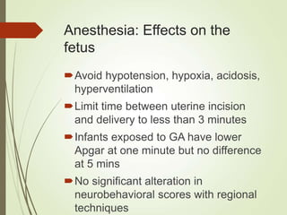 Anesthesia: Effects on the
fetus
Avoid hypotension, hypoxia, acidosis,
hyperventilation
Limit time between uterine incision
and delivery to less than 3 minutes
Infants exposed to GA have lower
Apgar at one minute but no difference
at 5 mins
No significant alteration in
neurobehavioral scores with regional
techniques
 