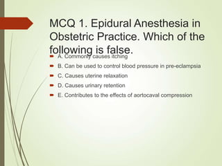 MCQ 1. Epidural Anesthesia in
Obstetric Practice. Which of the
following is false.
 A. Commonly causes itching
 B. Can be used to control blood pressure in pre-eclampsia
 C. Causes uterine relaxation
 D. Causes urinary retention
 E. Contributes to the effects of aortocaval compression
 