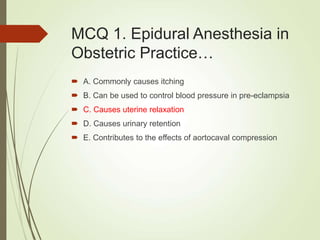 MCQ 1. Epidural Anesthesia in
Obstetric Practice…
 A. Commonly causes itching
 B. Can be used to control blood pressure in pre-eclampsia
 C. Causes uterine relaxation
 D. Causes urinary retention
 E. Contributes to the effects of aortocaval compression
 