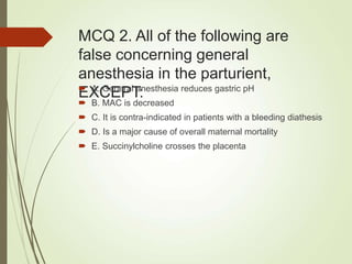 MCQ 2. All of the following are
false concerning general
anesthesia in the parturient,
EXCEPT:
 A. General anesthesia reduces gastric pH
 B. MAC is decreased
 C. It is contra-indicated in patients with a bleeding diathesis
 D. Is a major cause of overall maternal mortality
 E. Succinylcholine crosses the placenta
 