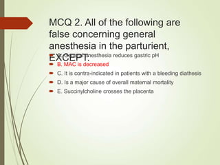 MCQ 2. All of the following are
false concerning general
anesthesia in the parturient,
EXCEPT:
 A. General anesthesia reduces gastric pH
 B. MAC is decreased
 C. It is contra-indicated in patients with a bleeding diathesis
 D. Is a major cause of overall maternal mortality
 E. Succinylcholine crosses the placenta
 