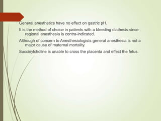 General anesthetics have no effect on gastric pH.
It is the method of choice in patients with a bleeding diathesis since
regional anesthesia is contra-indicated.
Although of concern to Anesthesiologists general anesthesia is not a
major cause of maternal mortality.
Succinylcholine is unable to cross the placenta and effect the fetus.
 