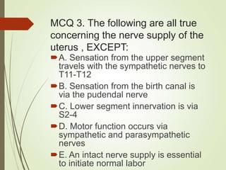 MCQ 3. The following are all true
concerning the nerve supply of the
uterus , EXCEPT:
A. Sensation from the upper segment
travels with the sympathetic nerves to
T11-T12
B. Sensation from the birth canal is
via the pudendal nerve
C. Lower segment innervation is via
S2-4
D. Motor function occurs via
sympathetic and parasympathetic
nerves
E. An intact nerve supply is essential
to initiate normal labor
 