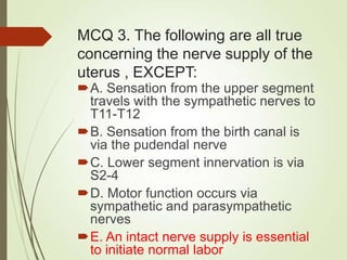 MCQ 3. The following are all true
concerning the nerve supply of the
uterus , EXCEPT:
A. Sensation from the upper segment
travels with the sympathetic nerves to
T11-T12
B. Sensation from the birth canal is
via the pudendal nerve
C. Lower segment innervation is via
S2-4
D. Motor function occurs via
sympathetic and parasympathetic
nerves
E. An intact nerve supply is essential
to initiate normal labor
 