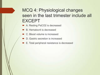 MCQ 4: Physiological changes
seen in the last trimester include all
EXCEPT
 A. Resting PaCO2 is decreased
 B. Hematocrit is decreased
 C. Blood volume is increased
 D. Gastric secretion is increased
 E. Total peripheral resistance is decreased
 