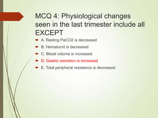 MCQ 4: Physiological changes
seen in the last trimester include all
EXCEPT
 A. Resting PaCO2 is decreased
 B. Hematocrit is decreased
 C. Blood volume is increased
 D. Gastric secretion is increased
 E. Total peripheral resistance is decreased
 