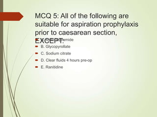 MCQ 5: All of the following are
suitable for aspiration prophylaxis
prior to caesarean section,
EXCEPT:
 A. Metoclopramide
 B. Glycopyrollate
 C. Sodium citrate
 D. Clear fluids 4 hours pre-op
 E. Ranitidine
 