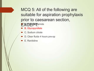 MCQ 5: All of the following are
suitable for aspiration prophylaxis
prior to caesarean section,
EXCEPT:
 A. Metoclopramide
 B. Glycopyrollate
 C. Sodium citrate
 D. Clear fluids 4 hours pre-op
 E. Ranitidine
 