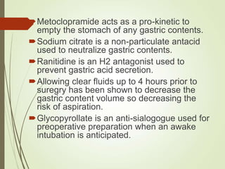 Metoclopramide acts as a pro-kinetic to
empty the stomach of any gastric contents.
Sodium citrate is a non-particulate antacid
used to neutralize gastric contents.
Ranitidine is an H2 antagonist used to
prevent gastric acid secretion.
Allowing clear fluids up to 4 hours prior to
suregry has been shown to decrease the
gastric content volume so decreasing the
risk of aspiration.
Glycopyrollate is an anti-sialogogue used for
preoperative preparation when an awake
intubation is anticipated.
 