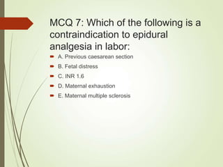 MCQ 7: Which of the following is a
contraindication to epidural
analgesia in labor:
 A. Previous caesarean section
 B. Fetal distress
 C. INR 1.6
 D. Maternal exhaustion
 E. Maternal multiple sclerosis
 