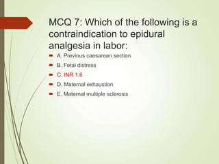 MCQ 7: Which of the following is a
contraindication to epidural
analgesia in labor:
 A. Previous caesarean section
 B. Fetal distress
 C. INR 1.6
 D. Maternal exhaustion
 E. Maternal multiple sclerosis
 