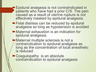 Epidural analgesia is not contraindicated in
patients who have had a prior C/S. The pain
caused as a result of uterine rupture is not
effectively masked by epidural analgesia.
Fetal distress can be reduced by epidural
analgesia so long as hypotension is avoided
Maternal exhaustion is an indication for
epidural analgesia.
Maternal multiple sclerosis is not a
contraindication to epidural analgesia as
long as the concentration of local anesthetic
is reduced
Coagulopathy is an absolute
contraindication to epidural analgesia
 