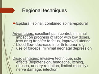 Regional techniques
Epidural, spinal, combined spinal-epidural
Advantages: excellent pain control, minimal
impact on progress of labor with low doses,
less drug transfer to fetus, improved uterine
blood flow, decrease in birth trauma e.g.
use of forceps, minimal neonatal depression
Disadvantages: invasive technique, side
effects (hypotension, headache, itching,
nausea, urinary retention, limited mobility),
nerve damage, infection
 