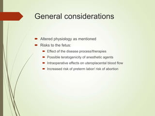 General considerations
 Altered physiology as mentioned
 Risks to the fetus:
 Effect of the disease process/therapies
 Possible teratogenicity of anesthetic agents
 Intraoperative effects on uteroplacental blood flow
 Increased risk of preterm labor/ risk of abortion
 