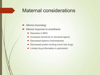 Maternal considerations
 Altered physiology
 Altered response to anesthesia
 Decrease in MAC
 Increased sensitivity to neuraxial agents
 Decreased plasma cholinesterase
 Decreased protein binding (more free drug)
 Limited drug information in parturients
 