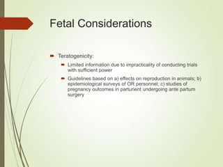 Fetal Considerations
 Teratogenicity:
 Limited information due to impracticality of conducting trials
with sufficient power
 Guidelines based on a) effects on reproduction in animals; b)
epidemiological surveys of OR personnel; c) studies of
pregnancy outcomes in parturient undergoing ante partum
surgery
 