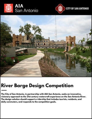 River Barge Design Competition
The City of San Antonio, in partnership with AIA San Antonio, seeks an innovative,
visionary approach to the 21st century watercraft experience on the San Antonio River.
The design solution should support a ridership that includes tourists, residents, and
daily commuters, and responds to the competition goals.
 
