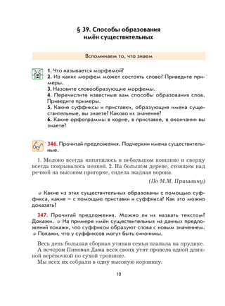10
§ 39. Способы образования
имён существительных
Вспоминаем то, что знаем
1. Что называется морфемой?
2. Из каких морфем может состоять слово? Приведите при-
меры.
3. Назовите словообразующие морфемы.
4. Перечислите известные вам способы образования слов.
Приведите примеры.
5. Какие суффиксы и приставки, образующие имена суще-
ствительные, вы знаете? Каково их значение?
6. Какие орфограммы в корне, в приставке, в окончании вы
знаете?
346. Прочитай предложения. Подчеркни имена существитель-
ные.
1. Молоко всегда кипятилось в небольшом ковшике и сверху
всегда покрывалось пенкой. 2. На большом дереве, стоящем над
речкой на высоком пригорке, сидела жадная ворона.
(По М.М. Пришвину)
Какие из этих существительных образованы с помощью суф-
фикса, какие – с помощью приставки и суффикса? Как это можно
доказать?
347. Прочитай предложения. Можно ли их назвать текстом?
Докажи. На примере имён существительных из данных предло-
жений покажи, что суффиксы образуют слова с новым значением.
Покажи, что у суффиксов могут быть синонимы.
Весь день большая сборная утиная семья плавала на прудике.
А вечером Пиковая Дама всех своих утят провела одной длин-
ной верёвочкой по сухой тропинке.
Мы всех их собрали в одну высокую корзинку.
 