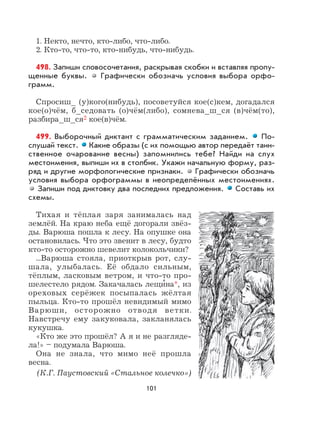 101
1. Некто, нечто, кто-либо, что-либо.
2. Кто-то, что-то, кто-нибудь, что-нибудь.
498. Запиши словосочетания, раскрывая скобки и вставляя пропу-
щенные буквы. Графически обозначь условия выбора орфо-
грамм.
Спросиш_ (у)кого(нибудь), посоветуйся кое(с)кем, догадался
кое(о)чём, б_седовать (о)чём(либо), сомнева_ш_ся (в)чём(то),
разбира_ш_ся2 кое(в)чём.
499. Выборочный диктант с грамматическим заданием. По-
слушай текст. Какие образы (с их помощью автор передаёт таин-
ственное очарование весны) запомнились тебе? Найди на слух
местоимения, выпиши их в столбик. Укажи начальную форму, раз-
ряд и другие морфологические признаки. Графически обозначь
условия выбора орфограммы в неопределённых местоимениях.
Запиши под диктовку два последних предложения. Составь их
схемы.
Тихая и тёплая заря занималась над
землёй. На краю неба ещё догорали звёз-
ды. Варюша пошла к лесу. На опушке она
остановилась. Что это звенит в лесу, будто
кто-то осторожно шевелит колокольчики?
...Варюша стояла, приоткрыв рот, слу-
шала, улыбалась. Её обдало сильным,
тёплым, ласковым ветром, и что-то про-
шелестело рядом. Закачалась лещи
,
на*, из
ореховых серёжек посыпалась жёлтая
пыльца. Кто-то прошёл невидимый мимо
Варюши, осторожно отводя ветки.
Навстречу ему закуковала, закланялась
кукушка.
«Кто же это прошёл? А я и не разгляде-
ла!» – подумала Варюша.
Она не знала, что мимо неё прошла
весна.
(К.Г. Паустовский «Стальное колечко»)
 