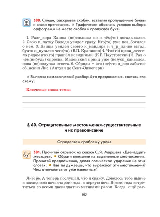 102
500. Спиши, раскрывая скобки, вставляя пропущенные буквы
и знаки препинания. Графически обозначь условия выбора
орфограмм на месте скобок и пропусков букв.
1. Разг_вора Кашка (не)слышал но о чём(то) догадывался.
2. Свою п_латку Володя увидел сразу. Кто(то) уже поз_ботился
о нём. 3. Кашка увидел своего к_мандира и т_р_пливо встал,
будто и_пугался чего(то). (В.П. Крапивин) 4. Что(то) прош_лесте-
ло рядом кто(то) прошёл невидимый. (К.Г. Паустовский) 5. Раз о
чём(нибудь) спросив, Маленький принц уже (не)усп_каивался,
пока (не)получал ответа. 6. Обряды – это (не)что д_вно забытое
об_яснил Лис. (Антуан де Сент-Экзюпери)
Выполни синтаксический разбор 4-го предложения, составь его
схему.
Ключевые слова темы:
§ 60. Отрицательные местоимения-существительные
и их правописание
Определяем проблему урока
501. Прочитай отрывок из сказки С.Я. Маршака «Двенадцать
месяцев». Обрати внимание на выделенные местоимения.
Прочитай предложения, делая логическое ударение на этих
словах. Как ты думаешь, что выражают эти местоимения?
Чем отличаются от уже известных?
Январь. А теперь послушай, что я скажу. Довелось тебе нынче
в последнюю ночь старого года, в первую ночь Нового года встре-
титься со всеми двенадцатью месяцами разом. Когда ещё рас-
 