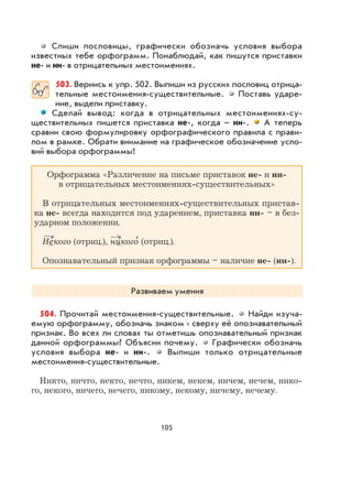 105
Спиши пословицы, графически обозначь условия выбора
известных тебе орфограмм. Понаблюдай, как пишутся приставки
не- и ни- в отрицательных местоимениях.
503. Вернись к упр. 502. Выпиши из русских пословиц отрица-
тельные местоимения-существительные. Поставь ударе-
ние, выдели приставку.
Сделай вывод: когда в отрицательных местоимениях-су-
ществительных пишется приставка не-, когда – ни-. А теперь
сравни свою формулировку орфографического правила с прави-
лом в рамке. Обрати внимание на графическое обозначение усло-
вий выбора орфограммы!
Орфограмма «Различение на письме приставок не- и ни-
в отрицательных местоимениях-существительных»
В отрицательных местоимениях-существительных пристав-
ка не- всегда находится под ударением, приставка ни- – в без-
ударном положении.
Не
,
кого (отриц.), никого
,
(отриц.).
Опознавательный признак орфограммы – наличие не- (ни-).
Развиваем умения
504. Прочитай местоимения-существительные. Найди изуча-
емую орфограмму, обозначь знаком сверху её опознавательный
признак. Во всех ли словах ты отметишь опознавательный признак
данной орфограммы? Объясни почему. Графически обозначь
условия выбора не- и ни-. Выпиши только отрицательные
местоимения-существительные.
Никто, ничто, некто, нечто, никем, некем, ничем, нечем, нико-
го, некого, ничего, нечего, никому, некому, ничему, нечему.
 