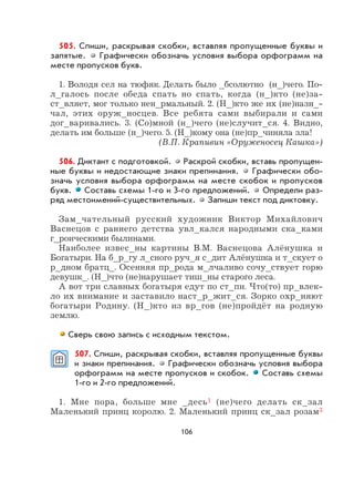 106
505. Спиши, раскрывая скобки, вставляя пропущенные буквы и
запятые. Графически обозначь условия выбора орфограмм на
месте пропусков букв.
1. Володя сел на тюфяк. Делать было _бсолютно (н_)чего. По-
л_галось после обеда спать но спать, когда (н_)кто (не)за-
ст_вляет, мог только нен_рмальный. 2. (Н_)кто же их (не)назн_-
чал, этих оруж_носцев. Все ребята сами выбирали и сами
дог_варивались. 3. (Со)мной (н_)чего (не)случит_ся. 4. Видно,
делать им больше (н_)чего. 5. (Н_)кому она (не)пр_чиняла зла!
(В.П. Крапивин «Оруженосец Кашка»)
506. Диктант с подготовкой. Раскрой скобки, вставь пропущен-
ные буквы и недостающие знаки препинания. Графически обо-
значь условия выбора орфограмм на месте скобок и пропусков
букв. Составь схемы 1-го и 3-го предложений. Определи раз-
ряд местоимений-существительных. Запиши текст под диктовку.
Зам_чательный русский художник Виктор Михайлович
Васнецов с раннего детства увл_кался народными ска_ками
г_роическими былинами.
Наиболее извес_ны картины В.М. Васнецова Алёнушка и
Богатыри. На б_р_гу л_сного руч_я с_дит Алёнушка и т_скует о
р_дном братц_. Осенняя пр_рода м_лчаливо сочу_ствует горю
девушк_. (Н_)что (не)нарушает тиш_ны старого леса.
А вот три славных богатыря едут по ст_пи. Что(то) пр_влек-
ло их внимание и заставило наст_р_жит_ся. Зорко охр_няют
богатыри Родину. (Н_)кто из вр_гов (не)пройдёт на родную
землю.
Сверь свою запись с исходным текстом.
507. Спиши, раскрывая скобки, вставляя пропущенные буквы
и знаки препинания. Графически обозначь условия выбора
орфограмм на месте пропусков и скобок. Составь схемы
1-го и 2-го предложений.
1. Мне пора, больше мне _десь1 (не)чего делать ск_зал
Маленький принц королю. 2. Маленький принц ск_зал розам3
 