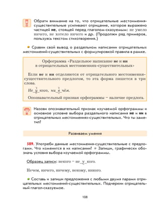 108
Обрати внимание на то, что отрицательные местоимения-
существительные усиливают отрицание, которое выражено
частицей не, стоящей перед глаголом-сказуемым: не умело
ничего, не хотело ничего и др. (Продолжи ряд примеров,
пользуясь текстом стихотворения.)
Сравни свой вывод о раздельном написании отрицательных
местоимений-существительных с формулировкой правила в рамке.
Орфограмма «Раздельное написание не и ни
в отрицательных местоимениях-существительных»
Если не и ни отделяются от отрицательного местоимения-
существительного предлогом, то эта форма пишется в три
слова.
Не_у_кого, ни_в_чём.
Опознавательный признак орфограммы – наличие предлога.
Назови опознавательный признак изучаемой орфограммы и
основное условие выбора раздельного написания не и ни в
отрицательных местоимениях-существительных. Что ты заме-
тил?
Развиваем умения
509. Употреби данные местоимения-существительные с предло-
гами. Что изменится в их написании? Запиши, графически обо-
значь условия выбора изучаемой орфограммы.
Образец записи: некого – не_у_кого.
Нечем, ничего, ничему, некому, никого.
Составь и запиши предложения с любыми двумя парами отри-
цательных местоимений-существительных. Подчеркни отрицатель-
ный глагол-сказуемое.
 
