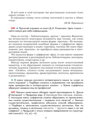 11
И всё-таки в этой кутерьме мы расслышали отдельно голос
одного утёнка. <...>
Я перевязал ножку этого утёнка ленточкой и пустил в общее
стадо.
(М.М. Пришвин)
348. Прочитай отрывок из книги Д.Э. Розенталя. Цель чтения –
найти новую для себя информацию.
Одна из сестёр – библиотекарша, другая – врачиха. Вероятно,
вы почувствуете некоторую неловкость при чтении: уж очень
выпадает из литературного языка форма «врачиха». Не вызыва-
ют никаких возражений подобные формы с суффиксом -их(а),
давно существующие в языке: портниха, ткачиха. Но такое обра-
зование, как «врачиха», не приобрело прав гражданства в лите-
ратурном языке.
Что касается форм с суффиксом -ш(а), то они имеют широкое
распространение в разговорной речи: библиотекарша, кассирша,
кондукторша, секретарша и др.
Иногда парные формы женского рода носят искусственный
характер, и их образование связано со специальным стилисти-
ческим заданием. Сравните шутливый оттенок слов в предложе-
нии: «Особого, тёплого слова заслуживают наши женщины-
писательницы: прозаички, драматургички, поэтессы, критикессы
и редактрисы».
О каких нормах русского литературного языка ты узнал из
этого отрывка? Подбери синоним к выражению «не приобрело
прав гражданства в литературном языке». Какие суффиксы
образуют названия лиц по профессии?
349. Какими качествами обладал герой произведения А. Дюма
Д’Артаньян? Продолжи ряд: Д’Артаньян был смелым, ловким...
С помощью каких суффиксов можно образовать от прилагатель-
ных имена существительные – названия этих качеств? Запиши
существительные, графически обозначь способ образования.
Подбери к записанным существительным антонимы. Как ты
думаешь, почему в антонимах смелость – трусость один и тот же
суффикс? Придумай с этими словами предложение со структур-
ной схемой [– =], а [– =].
 