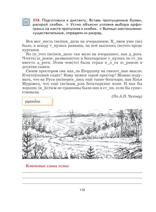 110
514. Подготовься к диктанту. Вставь пропущенные буквы,
раскрой скобки. Устно объясни условия выбора орфо-
грамм на месте пропусков и скобок. Выпиши местоимения-
существительные, определи их разряд.
Вся мес_ность (не)пох_дила на вчерашнюю. Х_лмов уже (не)
было, а всюду т_нулась равнина, на ней высилось (не)что вроде
курганов.
Но (н_)что (не)пох_дило так мало на вчерашнее, как д_рога.
Что(то) ш_рокое, размашистое и богатырское т_нулось по ст_пи
вместо д_роги. Этим чем(то) была серая п_л_са ш_риною в
десятки сажен.
Своим простором она нав_ла Егорушку на сказоч_ные мысли.
Кто(то)(по)ней ездит? Кому нужен такой простор? Можно поду-
мать, что на Руси (не)перев_лись ещё такие богатыри, как Илья
Муромец, что ещё (не)вым_рли богатырские кони. И как бы
хороши, (н_)(с)чем не сравнимы были они в ст_пи, если бы суще-
ствовали.
(По А.П. Чехову)
Ключевые слова темы:
равни
,
на
 