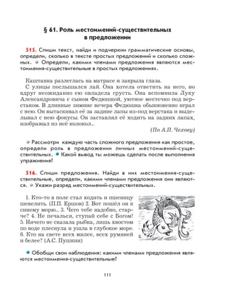 111
§ 61. Роль местоимений-существительных
в предложении
515. Спиши текст, найди и подчеркни грамматические основы,
определи, сколько в тексте простых предложений и сколько слож-
ных. Определи, какими членами предложения являются мес-
тоимения-существительные в простых предложениях.
Каштанка разлеглась на матрасе и закрыла глаза.
С улицы послышался лай. Она хотела ответить на него, но
вдруг неожиданно ею овладела грусть. Она вспомнила Луку
Александровича с сыном Федюшкой, уютное местечко под вер-
стаком. В длинные зимние вечера Федюшка обыкновенно играл
с нею. Он вытаскивал её за задние лапы из-под верстака и выде-
лывал с нею фокусы. Он заставлял её ходить на задних лапах,
изображал из неё колокол...
(По А.П. Чехову)
Рассмотри каждую часть сложного предложения как простое,
определи роль в предложении личных местоимений-суще-
ствительных. Какой вывод ты можешь сделать после выполнения
упражнения?
516. Спиши предложения. Найди в них местоимения-суще-
ствительные, определи, какими членами предложения они являют-
ся. Укажи разряд местоимений-существительных.
1. Кто-то в поле стал ходить и пшеницу
шевелить. (П.П. Ершов) 2. Вот пошёл он к
синему морю... 3. Чего тебе надобно, стар-
че? 4. Не печалься, ступай себе с Богом!
5. Ничего не сказала рыбка, лишь хвостом
по воде плеснула и ушла в глубокое море.
6. Кто на свете всех милее, всех румяней
и белее? (А.С. Пушкин)
Обобщи свои наблюдения: какими членами предложения явля-
ются местоимения-существительные?
 