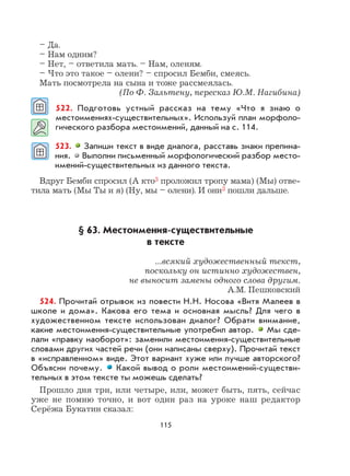 115
– Да.
– Нам одним?
– Нет, – ответила мать. – Нам, оленям.
– Что это такое – олени? – спросил Бемби, смеясь.
Мать посмотрела на сына и тоже рассмеялась.
(По Ф. Зальтену, пересказ Ю.М. Нагибина)
522. Подготовь устный рассказ на тему «Что я знаю о
местоимениях-существительных». Используй план морфоло-
гического разбора местоимений, данный на с. 114.
523. Запиши текст в виде диалога, расставь знаки препина-
ния. Выполни письменный морфологический разбор место-
имений-существительных из данного текста.
Вдруг Бемби спросил (А кто3 проложил тропу мама) (Мы) отве-
тила мать (Мы Ты и я) (Ну, мы – олени). И они3 пошли дальше.
§ 63. Местоимения-существительные
в тексте
...всякий художественный текст,
поскольку он истинно художествен,
не выносит замены одного слова другим.
А.М. Пешковский
524. Прочитай отрывок из повести Н.Н. Носова «Витя Малеев в
школе и дома». Какова его тема и основная мысль? Для чего в
художественном тексте использован диалог? Обрати внимание,
какие местоимения-существительные употребил автор. Мы сде-
лали «правку наоборот»: заменили местоимения-существительные
словами других частей речи (они написаны сверху). Прочитай текст
в «исправленном» виде. Этот вариант хуже или лучше авторского?
Объясни почему. Какой вывод о роли местоимений-существи-
тельных в этом тексте ты можешь сделать?
Прошло дня три, или четыре, или, может быть, пять, сейчас
уже не помню точно, и вот один раз на уроке наш редактор
Серёжа Букатин сказал:
 