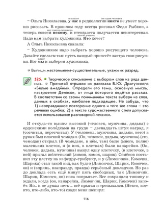 116
– Ольга Николаевна, у нас в редколлегии никто не умеет хоро-
шо рисовать. В прошлом году всегда рисовал Федя Рыбкин, а
теперь совсем некому, и стенгазета получается неинтересная.
Надо нам выбрать художника. Кто хочет?
А Ольга Николаевна сказала:
– Художником надо выбрать хорошо рисующего человека.
Давайте сделаем так: пусть каждый принесёт завтра свои рисун-
ки. Вот мы и выберем художника.
Выпиши местоимения-существительные, укажи их разряд.
525. Творческое списывание с выбором слов из ряда дан-
ных. Прочитай отрывок из рассказа В.Ю. Драгунского
«Белые амади
,
ны». Определи его тему, основную мысль,
настроение Дениски, от лица которого ведётся рассказ.
В соответствии со своим пониманием текста выбери из слов,
данных в скобках, наиболее подходящее. Не забудь, что
1) неоправданное повторение одного и того же слова – это
речевая ошибка; 2) в тексте художественного стиля допуска-
ется использование разговорной лексики.
И откуда-то вышел высокий (человек, мужчина, дядька) с
орденскими коло
,
дками на груди – двенадцать штук наград, я
(сосчитал, пересчитал). У (человека, мужчины, дядьки, него) в
руках был плоский чемодан. (Он, человек, дядька, мужчина) (его,
чемодан) открыл. (В чемодане, в нём, там) было (много, полно)
маленьких клеток, и (в них, в клетках) были канарейки. (Он,
человек, дядька, мужчина) вынул одну клеточку, (в клеточке, в
ней) прыгал жёлтенький (лимон, комок, шарик). Семёнов поста-
вил эту клетку на кафедру-трибунку, и у (Лимончика, Комочка,
Шарика) стал такой вид, как будто (Лимончик, Шарик, Комочек,
он) и (впрямь, взаправду, правда) серьёзный докладчик. Но раз
до доклада есть ещё минут пять свободных, так (Лимончик,
Шарик, Комочек, он) пока попрыгает. Все сохраняли тишину и
ждали, когда (он, канарейка, Лимончик, Шарик, Комочек) запо-
ёт. Но... и не думал петь ... всё прыгал и трепыхался. (Некто, кое-
кто, кто-либо, кто-то) сзади меня шепнул:
в классе
класс
ни один человек
нет такого человека
какой ученик
 